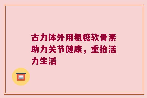 古力体外用氨糖软骨素助力关节健康，重拾活力生活