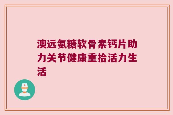 澳远氨糖软骨素钙片助力关节健康重拾活力生活 澳远氨糖软骨素钙片助力关节健康重拾活力生活