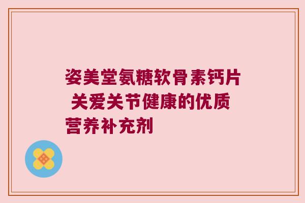 姿美堂氨糖软骨素钙片 关爱关节健康的优质营养补充剂