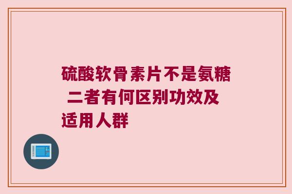 硫酸软骨素片不是氨糖 二者有何区别功效及适用人群