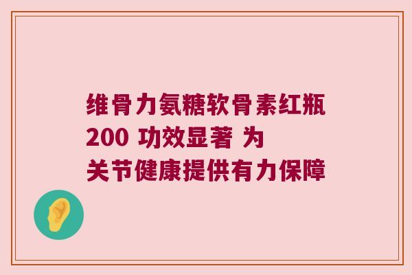 维骨力氨糖软骨素红瓶200 功效显著 为关节健康提供有力保障
