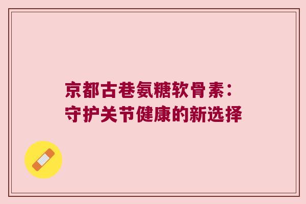 京都古巷氨糖软骨素：守护关节健康的新选择