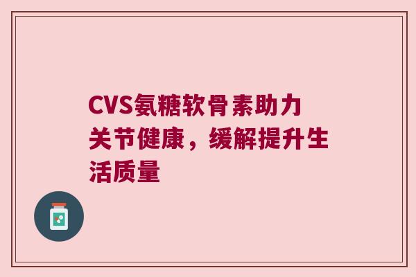 CVS氨糖软骨素助力关节健康,缓解提升生活质量 CVS氨糖软骨素助力关节健康,缓解提升生活质量