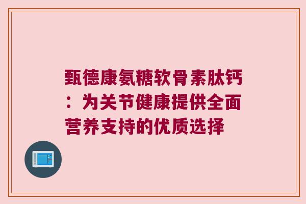 甄德康氨糖软骨素肽钙:为关节健康提供全面营养支持的优质选择 甄德康氨糖软骨素肽钙:为关节健康提供全面营养支持的优质选择