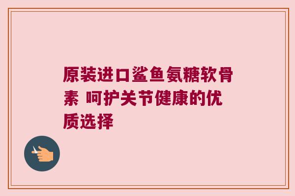 原装进口鲨鱼氨糖软骨素 呵护关节健康的优质选择 原装进口鲨鱼氨糖软骨素 呵护关节健康的优质选择