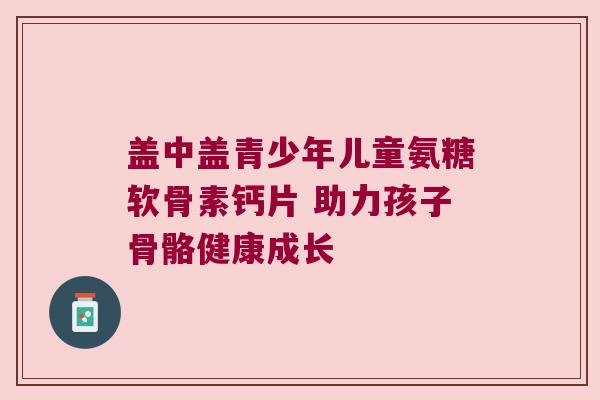 盖中盖青少年儿童氨糖软骨素钙片 助力孩子骨骼健康成长 盖中盖青少年儿童氨糖软骨素钙片 助力孩子骨骼健康成长