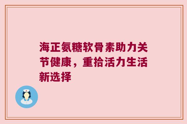 海正氨糖软骨素助力关节健康,重拾活力生活新选择 海正氨糖软骨素助力关节健康,重拾活力生活新选择