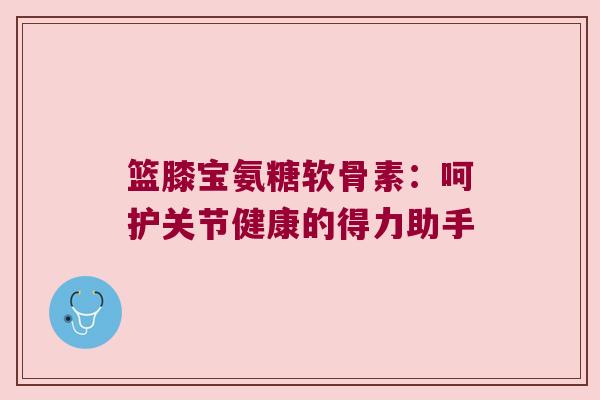 篮膝宝氨糖软骨素：呵护关节健康的得力助手