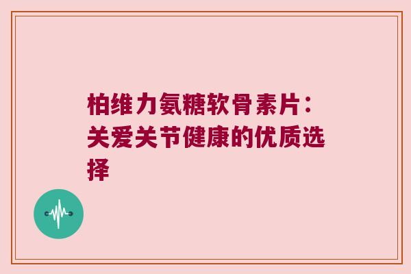 柏维力氨糖软骨素片：关爱关节健康的优质选择