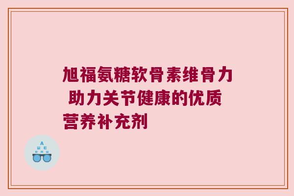 旭福氨糖软骨素维骨力 助力关节健康的优质营养补充剂