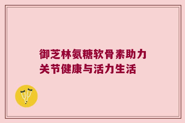 御芝林氨糖软骨素助力关节健康与活力生活 御芝林氨糖软骨素助力关节健康与活力生活