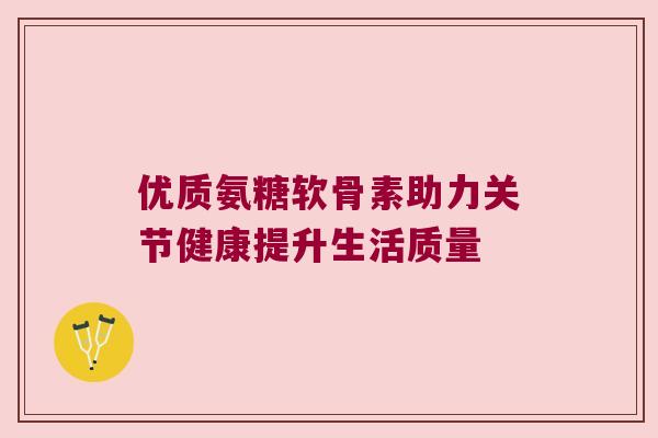 优质氨糖软骨素助力关节健康提升生活质量 优质氨糖软骨素助力关节健康提升生活质量