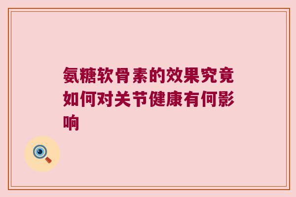 氨糖软骨素的效果究竟如何对关节健康有何影响 氨糖软骨素的效果究竟如何对关节健康有何影响
