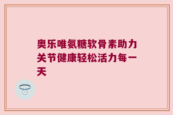奥乐唯氨糖软骨素助力关节健康轻松活力每一天 奥乐唯氨糖软骨素助力关节健康轻松活力每一天