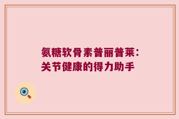 氨糖软骨素普丽普莱：关节健康的得力助手