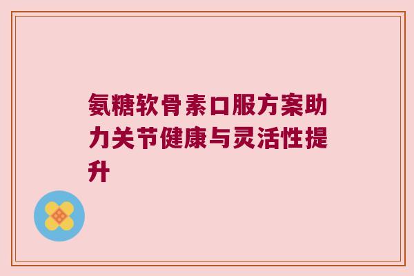 氨糖软骨素口服方案助力关节健康与灵活性提升