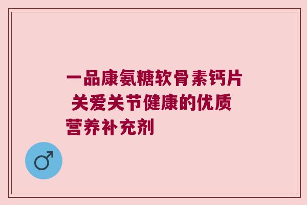 一品康氨糖软骨素钙片 关爱关节健康的优质营养补充剂