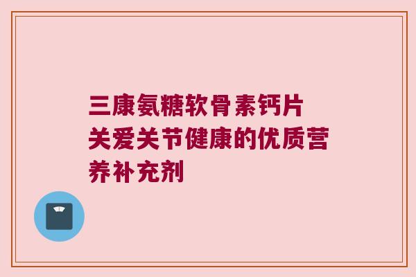 三康氨糖软骨素钙片 关爱关节健康的优质营养补充剂