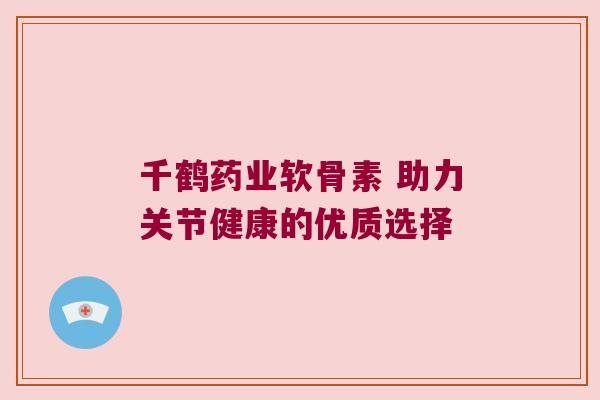 千鹤药业软骨素 助力关节健康的优质选择