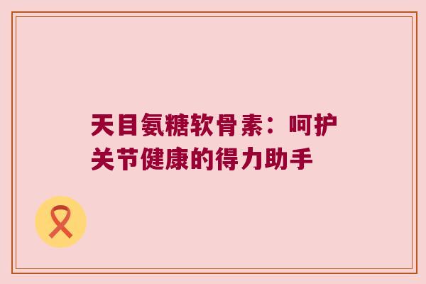 天目氨糖软骨素:呵护关节健康的得力助手 天目氨糖软骨素:呵护关节健康的得力助手