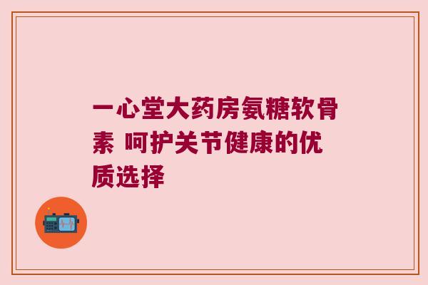 一心堂大药房氨糖软骨素 呵护关节健康的优质选择 一心堂大药房氨糖软骨素 呵护关节健康的优质选择