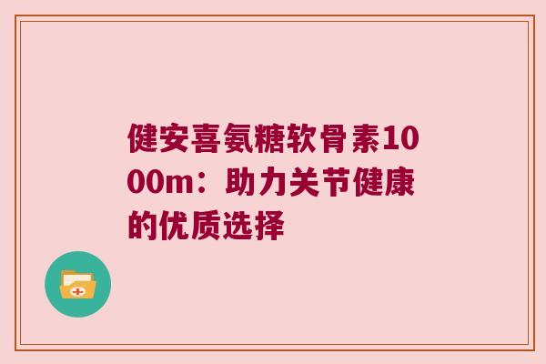 健安喜氨糖软骨素1000m:助力关节健康的优质选择 健安喜氨糖软骨素1000m:助力关节健康的优质选择