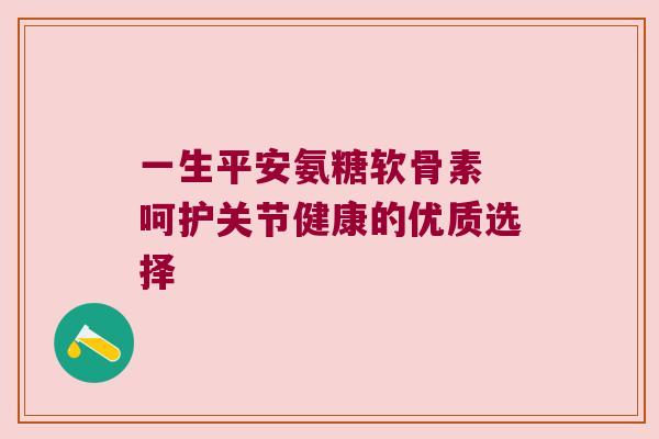 一生平安氨糖软骨素 呵护关节健康的优质选择