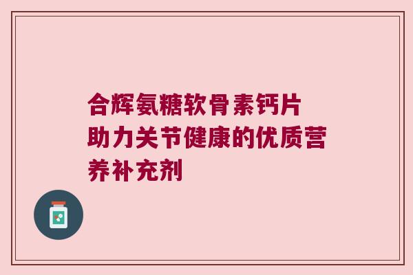 合辉氨糖软骨素钙片 助力关节健康的优质营养补充剂