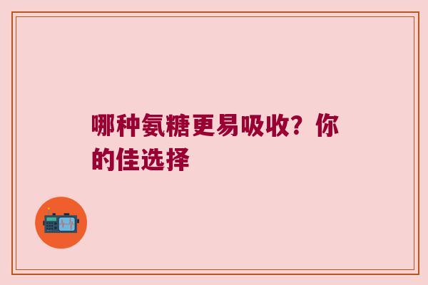 哪种氨糖更易吸收?你的佳选择 哪种氨糖更易吸收?你的佳选择