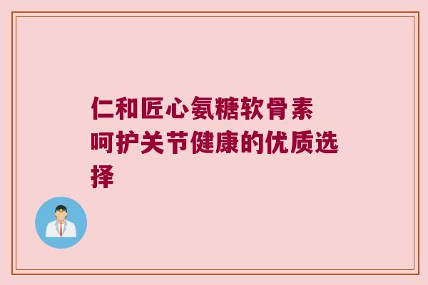 仁和匠心氨糖软骨素 呵护关节健康的优质选择