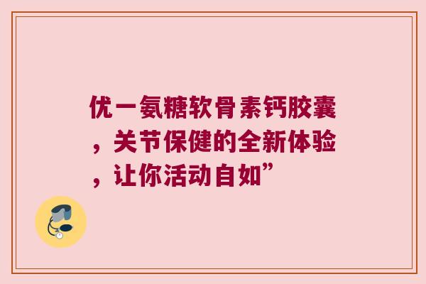 优一氨糖软骨素钙胶囊，关节保健的全新体验，让你活动自如”