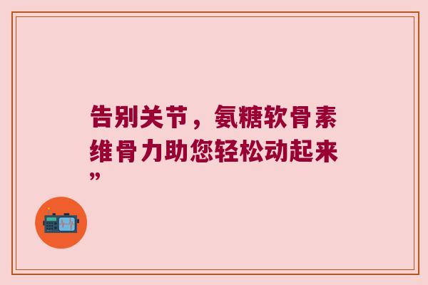 告别关节,氨糖软骨素维骨力助您轻松动起来” 告别关节,氨糖软骨素维骨力助您轻松动起来”