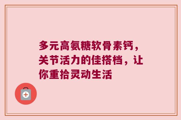 多元高氨糖软骨素钙,关节活力的佳搭档,让你重拾灵动生活 多元高氨糖软骨素钙,关节活力的佳搭档,让你重拾灵动生活