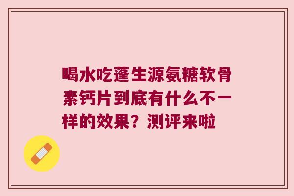 喝水吃蓬生源氨糖软骨素钙片到底有什么不一样的效果？测评来啦