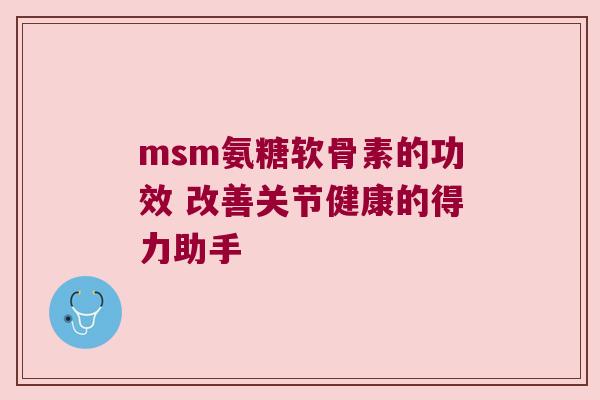 msm氨糖软骨素的功效 改善关节健康的得力助手 msm氨糖软骨素的功效 改善关节健康的得力助手