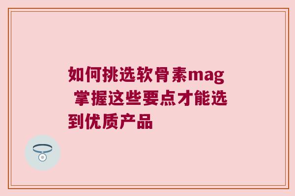 如何挑选软骨素mag 掌握这些要点才能选到优质产品