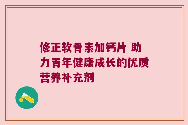 修正软骨素加钙片 助力青年健康成长的优质营养补充剂