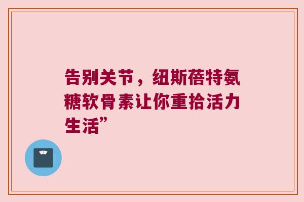 告别关节，纽斯蓓特氨糖软骨素让你重拾活力生活”