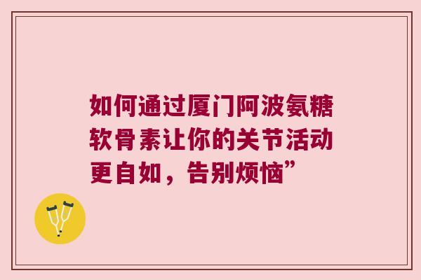 如何通过厦门阿波氨糖软骨素让你的关节活动更自如，告别烦恼”