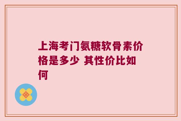上海考门氨糖软骨素价格是多少 其性价比如何