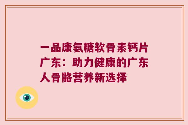 一品康氨糖软骨素钙片广东：助力健康的广东人骨骼营养新选择
