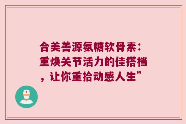 合美善源氨糖软骨素:重焕关节活力的佳搭档,让你重拾动感人生” 合美善源氨糖软骨素:重焕关节活力的佳搭档,让你重拾动感人生”