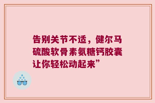 告别关节不适,健尔马硫酸软骨素氨糖钙胶囊让你轻松动起来” 告别关节不适,健尔马硫酸软骨素氨糖钙胶囊让你轻松动起来”