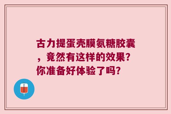 古力提蛋壳膜氨糖胶囊,竟然有这样的效果?你准备好体验了吗? 古力提蛋壳膜氨糖胶囊,竟然有这样的效果?你准备好体验了吗?