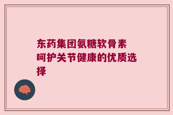 东药集团氨糖软骨素 呵护关节健康的优质选择
