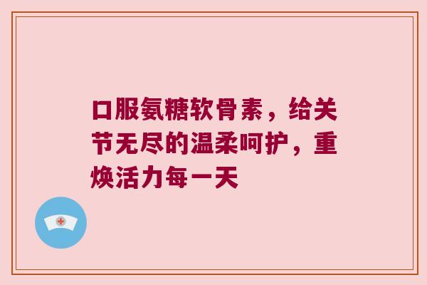 口服氨糖软骨素,给关节无尽的温柔呵护,重焕活力每一天 口服氨糖软骨素,给关节无尽的温柔呵护,重焕活力每一天