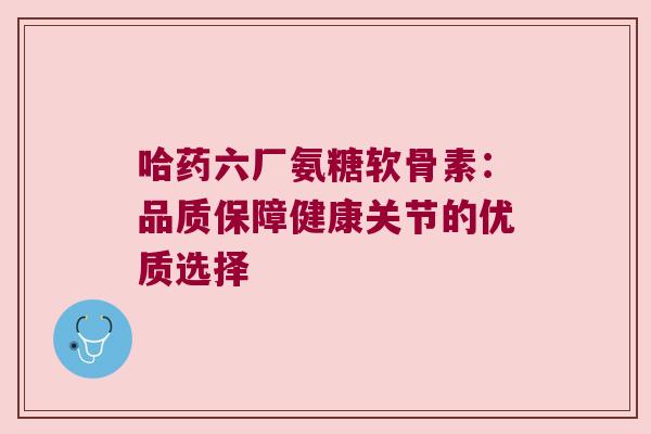 哈药六厂氨糖软骨素：品质保障健康关节的优质选择