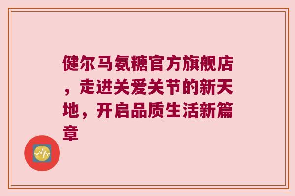 健尔马氨糖官方旗舰店，走进关爱关节的新天地，开启品质生活新篇章