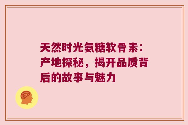 天然时光氨糖软骨素:产地探秘,揭开品质背后的故事与魅力 天然时光氨糖软骨素:产地探秘,揭开品质背后的故事与魅力