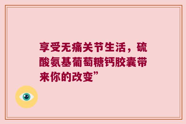 享受无痛关节生活，硫酸氨基葡萄糖钙胶囊带来你的改变”